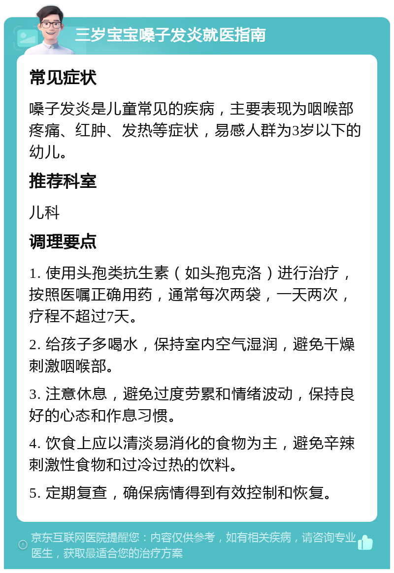 三岁宝宝嗓子发炎就医指南 常见症状 嗓子发炎是儿童常见的疾病，主要表现为咽喉部疼痛、红肿、发热等症状，易感人群为3岁以下的幼儿。 推荐科室 儿科 调理要点 1. 使用头孢类抗生素（如头孢克洛）进行治疗，按照医嘱正确用药，通常每次两袋，一天两次，疗程不超过7天。 2. 给孩子多喝水，保持室内空气湿润，避免干燥刺激咽喉部。 3. 注意休息，避免过度劳累和情绪波动，保持良好的心态和作息习惯。 4. 饮食上应以清淡易消化的食物为主，避免辛辣刺激性食物和过冷过热的饮料。 5. 定期复查，确保病情得到有效控制和恢复。