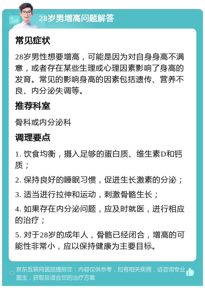 28岁男增高问题解答 常见症状 28岁男性想要增高，可能是因为对自身身高不满意，或者存在某些生理或心理因素影响了身高的发育。常见的影响身高的因素包括遗传、营养不良、内分泌失调等。 推荐科室 骨科或内分泌科 调理要点 1. 饮食均衡，摄入足够的蛋白质、维生素D和钙质； 2. 保持良好的睡眠习惯，促进生长激素的分泌； 3. 适当进行拉伸和运动，刺激骨骼生长； 4. 如果存在内分泌问题，应及时就医，进行相应的治疗； 5. 对于28岁的成年人，骨骼已经闭合，增高的可能性非常小，应以保持健康为主要目标。