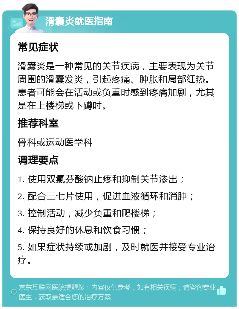 滑囊炎就医指南 常见症状 滑囊炎是一种常见的关节疾病，主要表现为关节周围的滑囊发炎，引起疼痛、肿胀和局部红热。患者可能会在活动或负重时感到疼痛加剧，尤其是在上楼梯或下蹲时。 推荐科室 骨科或运动医学科 调理要点 1. 使用双氯芬酸钠止疼和抑制关节渗出； 2. 配合三七片使用，促进血液循环和消肿； 3. 控制活动，减少负重和爬楼梯； 4. 保持良好的休息和饮食习惯； 5. 如果症状持续或加剧，及时就医并接受专业治疗。