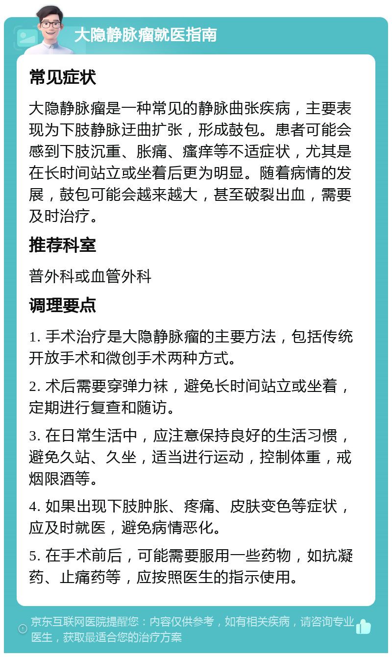 大隐静脉瘤就医指南 常见症状 大隐静脉瘤是一种常见的静脉曲张疾病，主要表现为下肢静脉迂曲扩张，形成鼓包。患者可能会感到下肢沉重、胀痛、瘙痒等不适症状，尤其是在长时间站立或坐着后更为明显。随着病情的发展，鼓包可能会越来越大，甚至破裂出血，需要及时治疗。 推荐科室 普外科或血管外科 调理要点 1. 手术治疗是大隐静脉瘤的主要方法，包括传统开放手术和微创手术两种方式。 2. 术后需要穿弹力袜，避免长时间站立或坐着，定期进行复查和随访。 3. 在日常生活中，应注意保持良好的生活习惯，避免久站、久坐，适当进行运动，控制体重，戒烟限酒等。 4. 如果出现下肢肿胀、疼痛、皮肤变色等症状，应及时就医，避免病情恶化。 5. 在手术前后，可能需要服用一些药物，如抗凝药、止痛药等，应按照医生的指示使用。