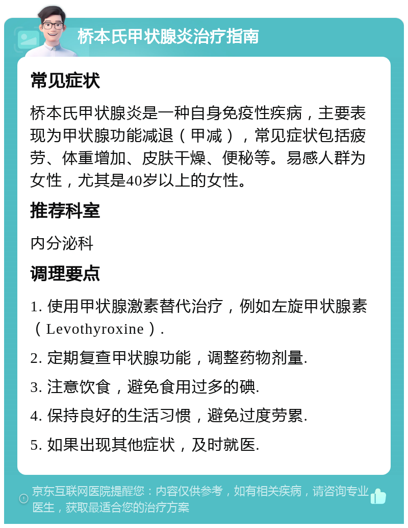 桥本氏甲状腺炎治疗指南 常见症状 桥本氏甲状腺炎是一种自身免疫性疾病，主要表现为甲状腺功能减退（甲减），常见症状包括疲劳、体重增加、皮肤干燥、便秘等。易感人群为女性，尤其是40岁以上的女性。 推荐科室 内分泌科 调理要点 1. 使用甲状腺激素替代治疗，例如左旋甲状腺素（Levothyroxine）. 2. 定期复查甲状腺功能，调整药物剂量. 3. 注意饮食，避免食用过多的碘. 4. 保持良好的生活习惯，避免过度劳累. 5. 如果出现其他症状，及时就医.