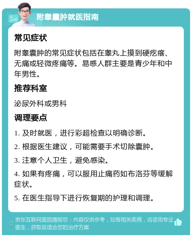 附睾囊肿就医指南 常见症状 附睾囊肿的常见症状包括在睾丸上摸到硬疙瘩、无痛或轻微疼痛等。易感人群主要是青少年和中年男性。 推荐科室 泌尿外科或男科 调理要点 1. 及时就医，进行彩超检查以明确诊断。 2. 根据医生建议，可能需要手术切除囊肿。 3. 注意个人卫生，避免感染。 4. 如果有疼痛，可以服用止痛药如布洛芬等缓解症状。 5. 在医生指导下进行恢复期的护理和调理。