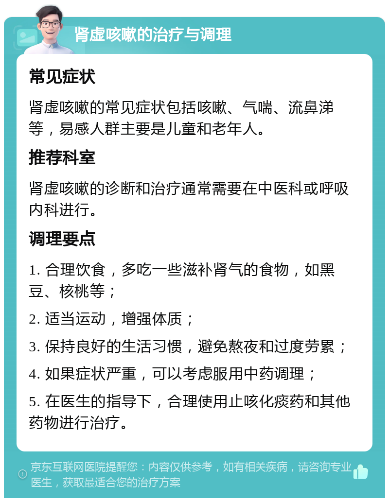 肾虚咳嗽的治疗与调理 常见症状 肾虚咳嗽的常见症状包括咳嗽、气喘、流鼻涕等，易感人群主要是儿童和老年人。 推荐科室 肾虚咳嗽的诊断和治疗通常需要在中医科或呼吸内科进行。 调理要点 1. 合理饮食，多吃一些滋补肾气的食物，如黑豆、核桃等； 2. 适当运动，增强体质； 3. 保持良好的生活习惯，避免熬夜和过度劳累； 4. 如果症状严重，可以考虑服用中药调理； 5. 在医生的指导下，合理使用止咳化痰药和其他药物进行治疗。