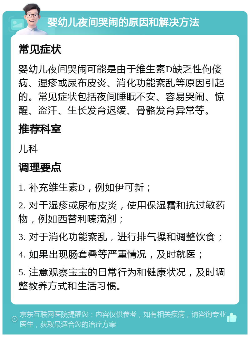 婴幼儿夜间哭闹的原因和解决方法 常见症状 婴幼儿夜间哭闹可能是由于维生素D缺乏性佝偻病、湿疹或尿布皮炎、消化功能紊乱等原因引起的。常见症状包括夜间睡眠不安、容易哭闹、惊醒、盗汗、生长发育迟缓、骨骼发育异常等。 推荐科室 儿科 调理要点 1. 补充维生素D，例如伊可新； 2. 对于湿疹或尿布皮炎，使用保湿霜和抗过敏药物，例如西替利嗪滴剂； 3. 对于消化功能紊乱，进行排气操和调整饮食； 4. 如果出现肠套叠等严重情况，及时就医； 5. 注意观察宝宝的日常行为和健康状况，及时调整教养方式和生活习惯。