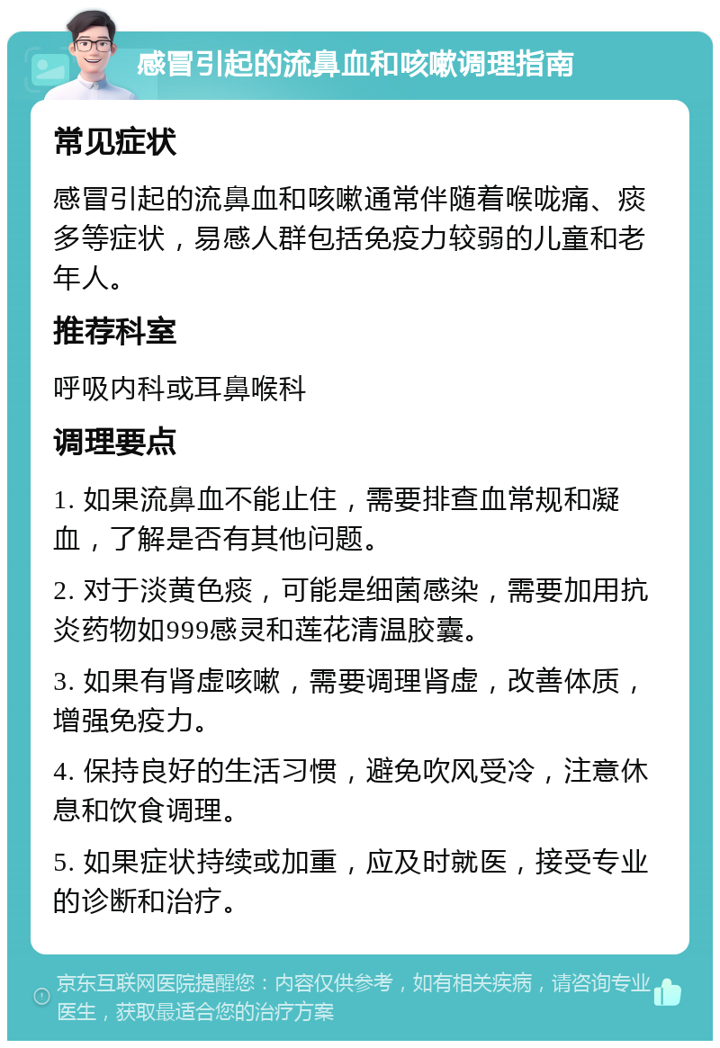 感冒引起的流鼻血和咳嗽调理指南 常见症状 感冒引起的流鼻血和咳嗽通常伴随着喉咙痛、痰多等症状，易感人群包括免疫力较弱的儿童和老年人。 推荐科室 呼吸内科或耳鼻喉科 调理要点 1. 如果流鼻血不能止住，需要排查血常规和凝血，了解是否有其他问题。 2. 对于淡黄色痰，可能是细菌感染，需要加用抗炎药物如999感灵和莲花清温胶囊。 3. 如果有肾虚咳嗽，需要调理肾虚，改善体质，增强免疫力。 4. 保持良好的生活习惯，避免吹风受冷，注意休息和饮食调理。 5. 如果症状持续或加重，应及时就医，接受专业的诊断和治疗。