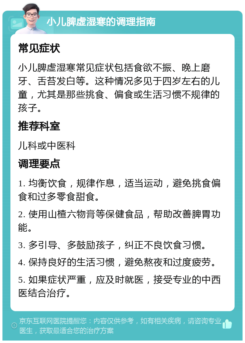 小儿脾虚湿寒的调理指南 常见症状 小儿脾虚湿寒常见症状包括食欲不振、晚上磨牙、舌苔发白等。这种情况多见于四岁左右的儿童，尤其是那些挑食、偏食或生活习惯不规律的孩子。 推荐科室 儿科或中医科 调理要点 1. 均衡饮食，规律作息，适当运动，避免挑食偏食和过多零食甜食。 2. 使用山楂六物膏等保健食品，帮助改善脾胃功能。 3. 多引导、多鼓励孩子，纠正不良饮食习惯。 4. 保持良好的生活习惯，避免熬夜和过度疲劳。 5. 如果症状严重，应及时就医，接受专业的中西医结合治疗。