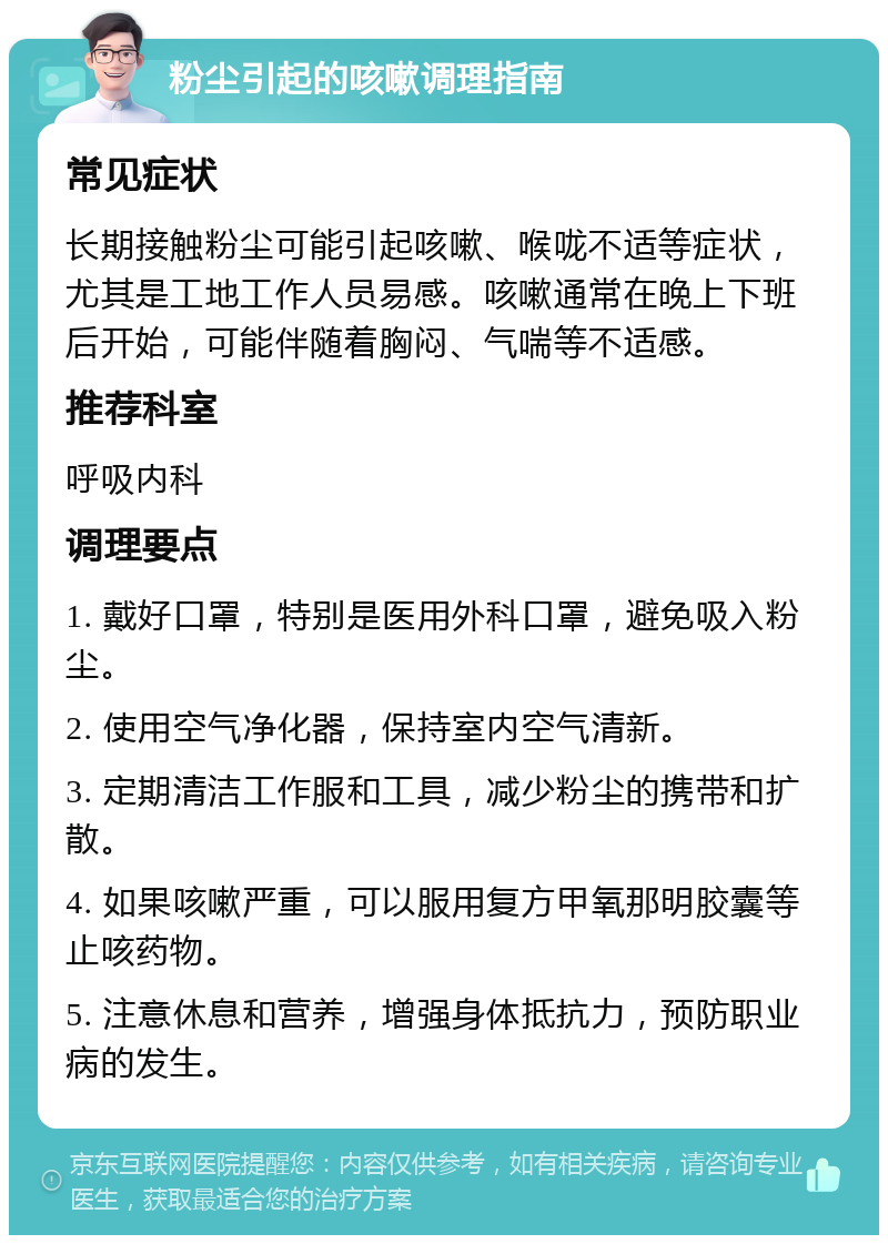 粉尘引起的咳嗽调理指南 常见症状 长期接触粉尘可能引起咳嗽、喉咙不适等症状，尤其是工地工作人员易感。咳嗽通常在晚上下班后开始，可能伴随着胸闷、气喘等不适感。 推荐科室 呼吸内科 调理要点 1. 戴好口罩，特别是医用外科口罩，避免吸入粉尘。 2. 使用空气净化器，保持室内空气清新。 3. 定期清洁工作服和工具，减少粉尘的携带和扩散。 4. 如果咳嗽严重，可以服用复方甲氧那明胶囊等止咳药物。 5. 注意休息和营养，增强身体抵抗力，预防职业病的发生。