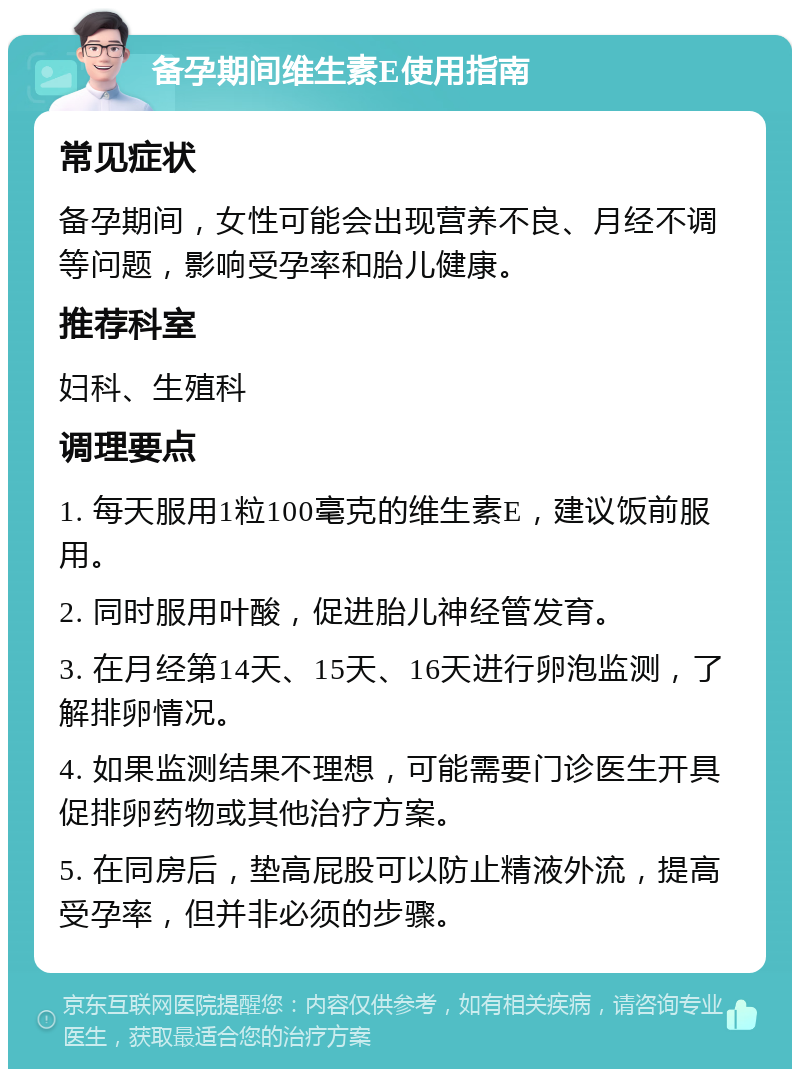 备孕期间维生素E使用指南 常见症状 备孕期间，女性可能会出现营养不良、月经不调等问题，影响受孕率和胎儿健康。 推荐科室 妇科、生殖科 调理要点 1. 每天服用1粒100毫克的维生素E，建议饭前服用。 2. 同时服用叶酸，促进胎儿神经管发育。 3. 在月经第14天、15天、16天进行卵泡监测，了解排卵情况。 4. 如果监测结果不理想，可能需要门诊医生开具促排卵药物或其他治疗方案。 5. 在同房后，垫高屁股可以防止精液外流，提高受孕率，但并非必须的步骤。