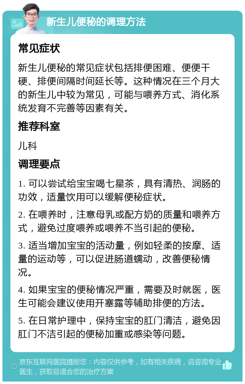 新生儿便秘的调理方法 常见症状 新生儿便秘的常见症状包括排便困难、便便干硬、排便间隔时间延长等。这种情况在三个月大的新生儿中较为常见，可能与喂养方式、消化系统发育不完善等因素有关。 推荐科室 儿科 调理要点 1. 可以尝试给宝宝喝七星茶，具有清热、润肠的功效，适量饮用可以缓解便秘症状。 2. 在喂养时，注意母乳或配方奶的质量和喂养方式，避免过度喂养或喂养不当引起的便秘。 3. 适当增加宝宝的活动量，例如轻柔的按摩、适量的运动等，可以促进肠道蠕动，改善便秘情况。 4. 如果宝宝的便秘情况严重，需要及时就医，医生可能会建议使用开塞露等辅助排便的方法。 5. 在日常护理中，保持宝宝的肛门清洁，避免因肛门不洁引起的便秘加重或感染等问题。