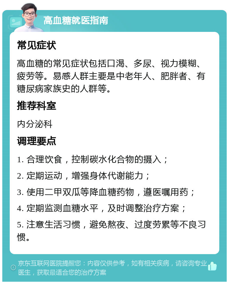 高血糖就医指南 常见症状 高血糖的常见症状包括口渴、多尿、视力模糊、疲劳等。易感人群主要是中老年人、肥胖者、有糖尿病家族史的人群等。 推荐科室 内分泌科 调理要点 1. 合理饮食，控制碳水化合物的摄入； 2. 定期运动，增强身体代谢能力； 3. 使用二甲双瓜等降血糖药物，遵医嘱用药； 4. 定期监测血糖水平，及时调整治疗方案； 5. 注意生活习惯，避免熬夜、过度劳累等不良习惯。