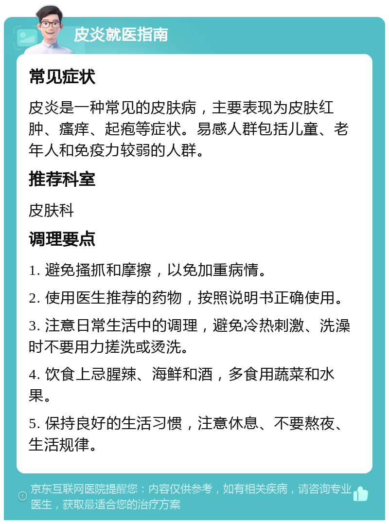 皮炎就医指南 常见症状 皮炎是一种常见的皮肤病，主要表现为皮肤红肿、瘙痒、起疱等症状。易感人群包括儿童、老年人和免疫力较弱的人群。 推荐科室 皮肤科 调理要点 1. 避免搔抓和摩擦，以免加重病情。 2. 使用医生推荐的药物，按照说明书正确使用。 3. 注意日常生活中的调理，避免冷热刺激、洗澡时不要用力搓洗或烫洗。 4. 饮食上忌腥辣、海鲜和酒，多食用蔬菜和水果。 5. 保持良好的生活习惯，注意休息、不要熬夜、生活规律。