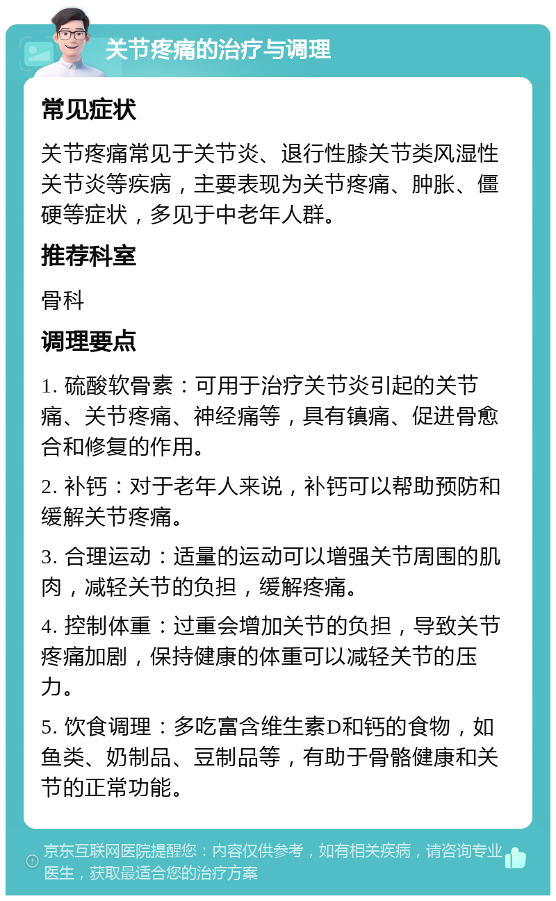 关节疼痛的治疗与调理 常见症状 关节疼痛常见于关节炎、退行性膝关节类风湿性关节炎等疾病，主要表现为关节疼痛、肿胀、僵硬等症状，多见于中老年人群。 推荐科室 骨科 调理要点 1. 硫酸软骨素：可用于治疗关节炎引起的关节痛、关节疼痛、神经痛等，具有镇痛、促进骨愈合和修复的作用。 2. 补钙：对于老年人来说，补钙可以帮助预防和缓解关节疼痛。 3. 合理运动：适量的运动可以增强关节周围的肌肉，减轻关节的负担，缓解疼痛。 4. 控制体重：过重会增加关节的负担，导致关节疼痛加剧，保持健康的体重可以减轻关节的压力。 5. 饮食调理：多吃富含维生素D和钙的食物，如鱼类、奶制品、豆制品等，有助于骨骼健康和关节的正常功能。