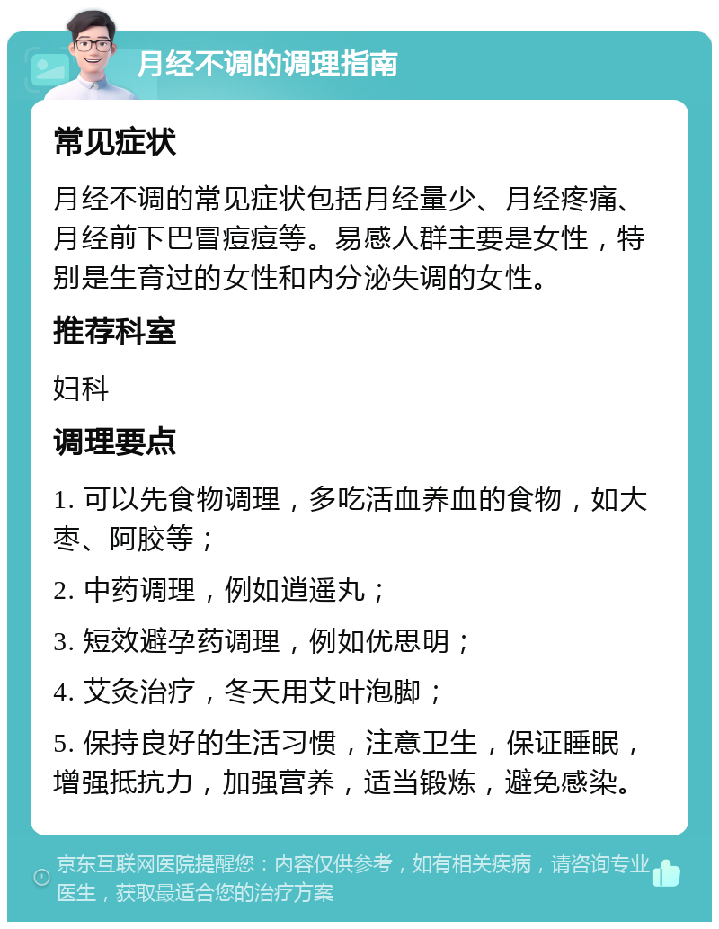 月经不调的调理指南 常见症状 月经不调的常见症状包括月经量少、月经疼痛、月经前下巴冒痘痘等。易感人群主要是女性，特别是生育过的女性和内分泌失调的女性。 推荐科室 妇科 调理要点 1. 可以先食物调理，多吃活血养血的食物，如大枣、阿胶等； 2. 中药调理，例如逍遥丸； 3. 短效避孕药调理，例如优思明； 4. 艾灸治疗，冬天用艾叶泡脚； 5. 保持良好的生活习惯，注意卫生，保证睡眠，增强抵抗力，加强营养，适当锻炼，避免感染。