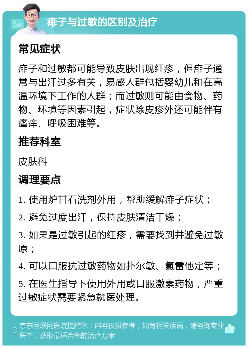 痱子与过敏的区别及治疗 常见症状 痱子和过敏都可能导致皮肤出现红疹，但痱子通常与出汗过多有关，易感人群包括婴幼儿和在高温环境下工作的人群；而过敏则可能由食物、药物、环境等因素引起，症状除皮疹外还可能伴有瘙痒、呼吸困难等。 推荐科室 皮肤科 调理要点 1. 使用炉甘石洗剂外用，帮助缓解痱子症状； 2. 避免过度出汗，保持皮肤清洁干燥； 3. 如果是过敏引起的红疹，需要找到并避免过敏原； 4. 可以口服抗过敏药物如扑尔敏、氯雷他定等； 5. 在医生指导下使用外用或口服激素药物，严重过敏症状需要紧急就医处理。