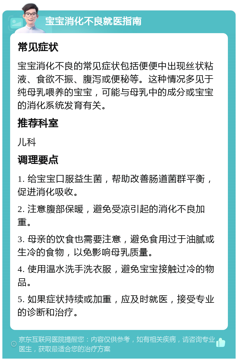 宝宝消化不良就医指南 常见症状 宝宝消化不良的常见症状包括便便中出现丝状粘液、食欲不振、腹泻或便秘等。这种情况多见于纯母乳喂养的宝宝，可能与母乳中的成分或宝宝的消化系统发育有关。 推荐科室 儿科 调理要点 1. 给宝宝口服益生菌，帮助改善肠道菌群平衡，促进消化吸收。 2. 注意腹部保暖，避免受凉引起的消化不良加重。 3. 母亲的饮食也需要注意，避免食用过于油腻或生冷的食物，以免影响母乳质量。 4. 使用温水洗手洗衣服，避免宝宝接触过冷的物品。 5. 如果症状持续或加重，应及时就医，接受专业的诊断和治疗。