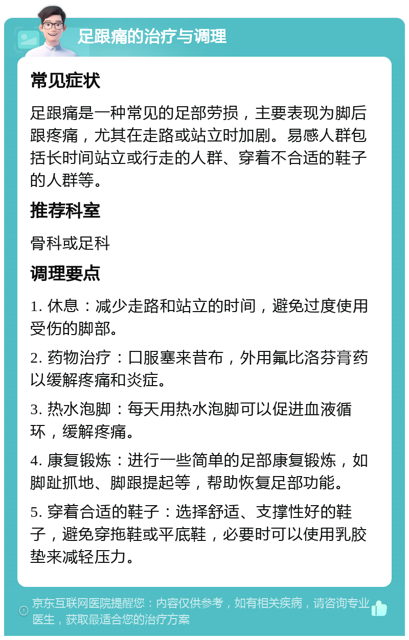 足跟痛的治疗与调理 常见症状 足跟痛是一种常见的足部劳损，主要表现为脚后跟疼痛，尤其在走路或站立时加剧。易感人群包括长时间站立或行走的人群、穿着不合适的鞋子的人群等。 推荐科室 骨科或足科 调理要点 1. 休息：减少走路和站立的时间，避免过度使用受伤的脚部。 2. 药物治疗：口服塞来昔布，外用氟比洛芬膏药以缓解疼痛和炎症。 3. 热水泡脚：每天用热水泡脚可以促进血液循环，缓解疼痛。 4. 康复锻炼：进行一些简单的足部康复锻炼，如脚趾抓地、脚跟提起等，帮助恢复足部功能。 5. 穿着合适的鞋子：选择舒适、支撑性好的鞋子，避免穿拖鞋或平底鞋，必要时可以使用乳胶垫来减轻压力。