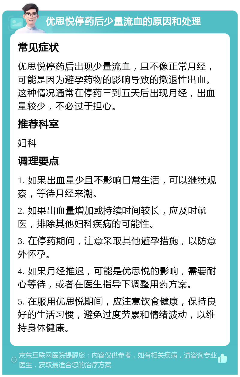 优思悦停药后少量流血的原因和处理 常见症状 优思悦停药后出现少量流血，且不像正常月经，可能是因为避孕药物的影响导致的撤退性出血。这种情况通常在停药三到五天后出现月经，出血量较少，不必过于担心。 推荐科室 妇科 调理要点 1. 如果出血量少且不影响日常生活，可以继续观察，等待月经来潮。 2. 如果出血量增加或持续时间较长，应及时就医，排除其他妇科疾病的可能性。 3. 在停药期间，注意采取其他避孕措施，以防意外怀孕。 4. 如果月经推迟，可能是优思悦的影响，需要耐心等待，或者在医生指导下调整用药方案。 5. 在服用优思悦期间，应注意饮食健康，保持良好的生活习惯，避免过度劳累和情绪波动，以维持身体健康。