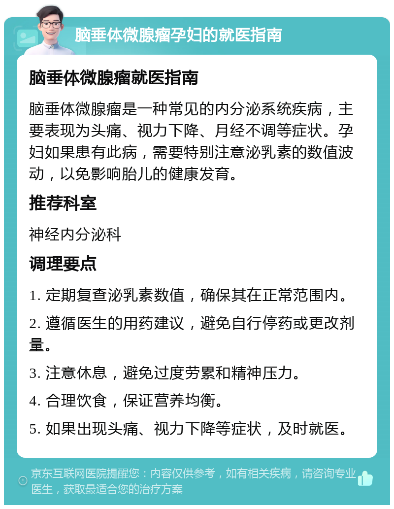 脑垂体微腺瘤孕妇的就医指南 脑垂体微腺瘤就医指南 脑垂体微腺瘤是一种常见的内分泌系统疾病，主要表现为头痛、视力下降、月经不调等症状。孕妇如果患有此病，需要特别注意泌乳素的数值波动，以免影响胎儿的健康发育。 推荐科室 神经内分泌科 调理要点 1. 定期复查泌乳素数值，确保其在正常范围内。 2. 遵循医生的用药建议，避免自行停药或更改剂量。 3. 注意休息，避免过度劳累和精神压力。 4. 合理饮食，保证营养均衡。 5. 如果出现头痛、视力下降等症状，及时就医。