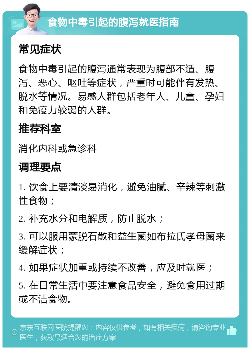 食物中毒引起的腹泻就医指南 常见症状 食物中毒引起的腹泻通常表现为腹部不适、腹泻、恶心、呕吐等症状，严重时可能伴有发热、脱水等情况。易感人群包括老年人、儿童、孕妇和免疫力较弱的人群。 推荐科室 消化内科或急诊科 调理要点 1. 饮食上要清淡易消化，避免油腻、辛辣等刺激性食物； 2. 补充水分和电解质，防止脱水； 3. 可以服用蒙脱石散和益生菌如布拉氏孝母菌来缓解症状； 4. 如果症状加重或持续不改善，应及时就医； 5. 在日常生活中要注意食品安全，避免食用过期或不洁食物。