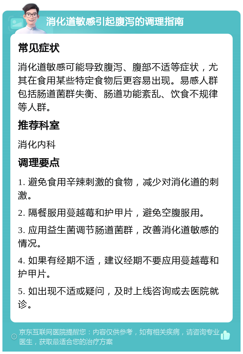 消化道敏感引起腹泻的调理指南 常见症状 消化道敏感可能导致腹泻、腹部不适等症状，尤其在食用某些特定食物后更容易出现。易感人群包括肠道菌群失衡、肠道功能紊乱、饮食不规律等人群。 推荐科室 消化内科 调理要点 1. 避免食用辛辣刺激的食物，减少对消化道的刺激。 2. 隔餐服用蔓越莓和护甲片，避免空腹服用。 3. 应用益生菌调节肠道菌群，改善消化道敏感的情况。 4. 如果有经期不适，建议经期不要应用蔓越莓和护甲片。 5. 如出现不适或疑问，及时上线咨询或去医院就诊。