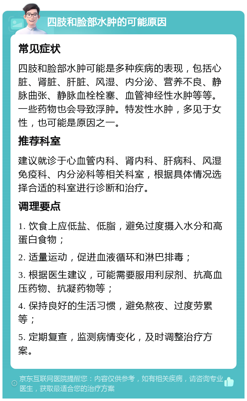 四肢和脸部水肿的可能原因 常见症状 四肢和脸部水肿可能是多种疾病的表现，包括心脏、肾脏、肝脏、风湿、内分泌、营养不良、静脉曲张、静脉血栓栓塞、血管神经性水肿等等。一些药物也会导致浮肿。特发性水肿，多见于女性，也可能是原因之一。 推荐科室 建议就诊于心血管内科、肾内科、肝病科、风湿免疫科、内分泌科等相关科室，根据具体情况选择合适的科室进行诊断和治疗。 调理要点 1. 饮食上应低盐、低脂，避免过度摄入水分和高蛋白食物； 2. 适量运动，促进血液循环和淋巴排毒； 3. 根据医生建议，可能需要服用利尿剂、抗高血压药物、抗凝药物等； 4. 保持良好的生活习惯，避免熬夜、过度劳累等； 5. 定期复查，监测病情变化，及时调整治疗方案。