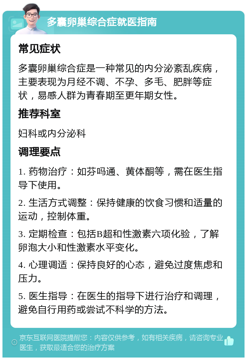 多囊卵巢综合症就医指南 常见症状 多囊卵巢综合症是一种常见的内分泌紊乱疾病，主要表现为月经不调、不孕、多毛、肥胖等症状，易感人群为青春期至更年期女性。 推荐科室 妇科或内分泌科 调理要点 1. 药物治疗：如芬吗通、黄体酮等，需在医生指导下使用。 2. 生活方式调整：保持健康的饮食习惯和适量的运动，控制体重。 3. 定期检查：包括B超和性激素六项化验，了解卵泡大小和性激素水平变化。 4. 心理调适：保持良好的心态，避免过度焦虑和压力。 5. 医生指导：在医生的指导下进行治疗和调理，避免自行用药或尝试不科学的方法。