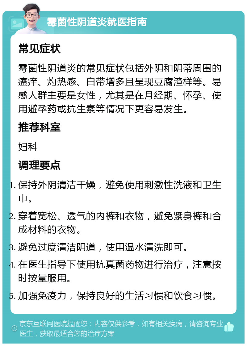 霉菌性阴道炎就医指南 常见症状 霉菌性阴道炎的常见症状包括外阴和阴蒂周围的瘙痒、灼热感、白带增多且呈现豆腐渣样等。易感人群主要是女性，尤其是在月经期、怀孕、使用避孕药或抗生素等情况下更容易发生。 推荐科室 妇科 调理要点 保持外阴清洁干燥，避免使用刺激性洗液和卫生巾。 穿着宽松、透气的内裤和衣物，避免紧身裤和合成材料的衣物。 避免过度清洁阴道，使用温水清洗即可。 在医生指导下使用抗真菌药物进行治疗，注意按时按量服用。 加强免疫力，保持良好的生活习惯和饮食习惯。