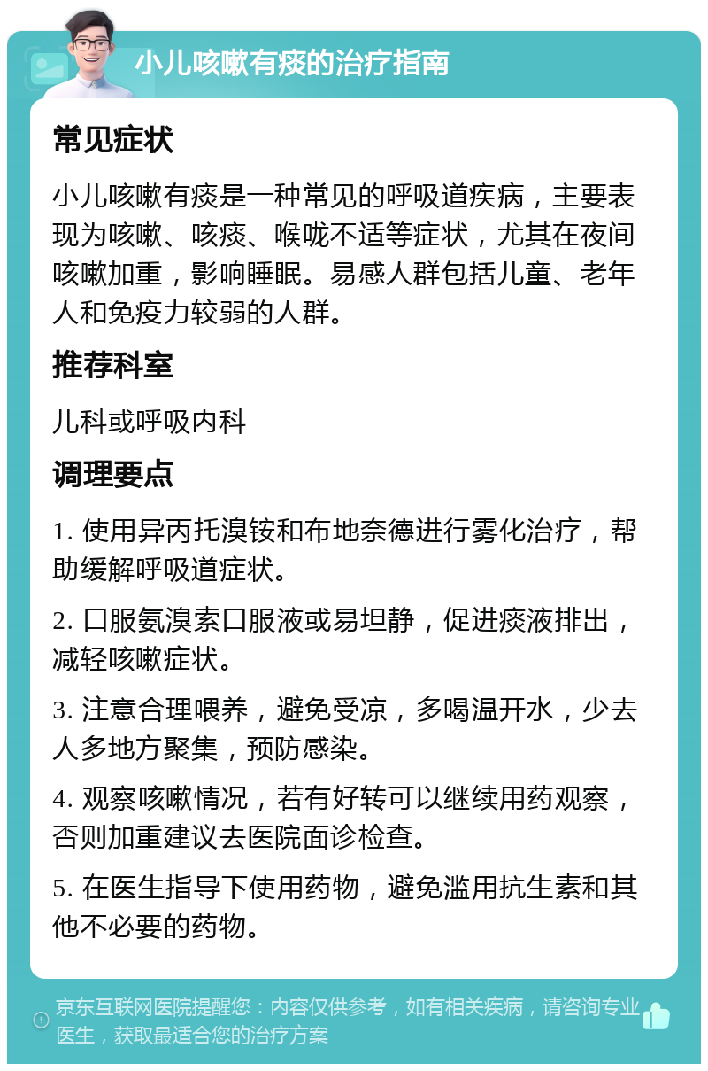 小儿咳嗽有痰的治疗指南 常见症状 小儿咳嗽有痰是一种常见的呼吸道疾病，主要表现为咳嗽、咳痰、喉咙不适等症状，尤其在夜间咳嗽加重，影响睡眠。易感人群包括儿童、老年人和免疫力较弱的人群。 推荐科室 儿科或呼吸内科 调理要点 1. 使用异丙托溴铵和布地奈德进行雾化治疗，帮助缓解呼吸道症状。 2. 口服氨溴索口服液或易坦静，促进痰液排出，减轻咳嗽症状。 3. 注意合理喂养，避免受凉，多喝温开水，少去人多地方聚集，预防感染。 4. 观察咳嗽情况，若有好转可以继续用药观察，否则加重建议去医院面诊检查。 5. 在医生指导下使用药物，避免滥用抗生素和其他不必要的药物。