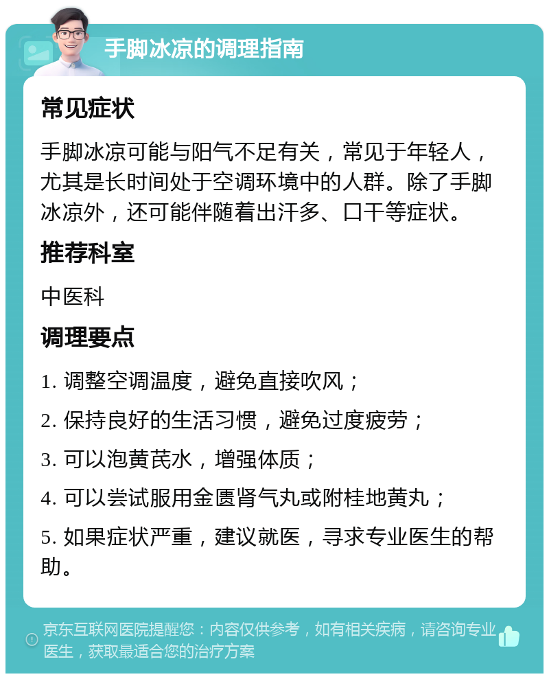 手脚冰凉的调理指南 常见症状 手脚冰凉可能与阳气不足有关，常见于年轻人，尤其是长时间处于空调环境中的人群。除了手脚冰凉外，还可能伴随着出汗多、口干等症状。 推荐科室 中医科 调理要点 1. 调整空调温度，避免直接吹风； 2. 保持良好的生活习惯，避免过度疲劳； 3. 可以泡黄芪水，增强体质； 4. 可以尝试服用金匮肾气丸或附桂地黄丸； 5. 如果症状严重，建议就医，寻求专业医生的帮助。