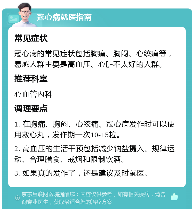 冠心病就医指南 常见症状 冠心病的常见症状包括胸痛、胸闷、心绞痛等，易感人群主要是高血压、心脏不太好的人群。 推荐科室 心血管内科 调理要点 1. 在胸痛、胸闷、心绞痛、冠心病发作时可以使用救心丸，发作期一次10-15粒。 2. 高血压的生活干预包括减少钠盐摄入、规律运动、合理膳食、戒烟和限制饮酒。 3. 如果真的发作了，还是建议及时就医。