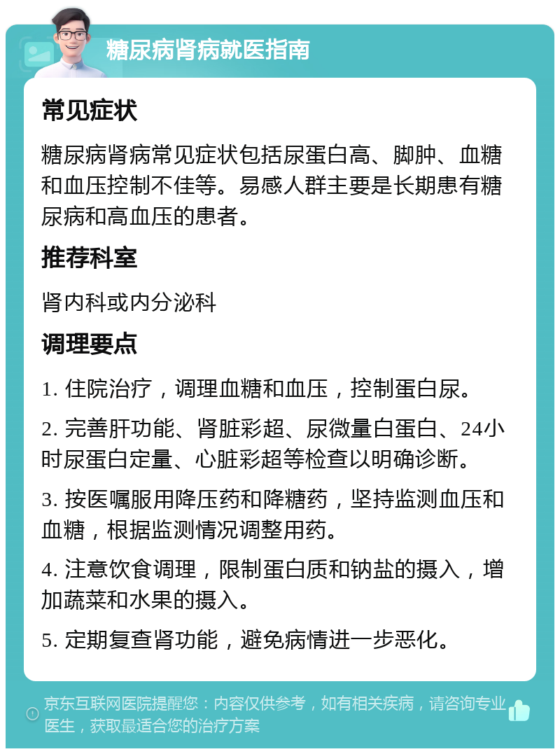 糖尿病肾病就医指南 常见症状 糖尿病肾病常见症状包括尿蛋白高、脚肿、血糖和血压控制不佳等。易感人群主要是长期患有糖尿病和高血压的患者。 推荐科室 肾内科或内分泌科 调理要点 1. 住院治疗，调理血糖和血压，控制蛋白尿。 2. 完善肝功能、肾脏彩超、尿微量白蛋白、24小时尿蛋白定量、心脏彩超等检查以明确诊断。 3. 按医嘱服用降压药和降糖药，坚持监测血压和血糖，根据监测情况调整用药。 4. 注意饮食调理，限制蛋白质和钠盐的摄入，增加蔬菜和水果的摄入。 5. 定期复查肾功能，避免病情进一步恶化。