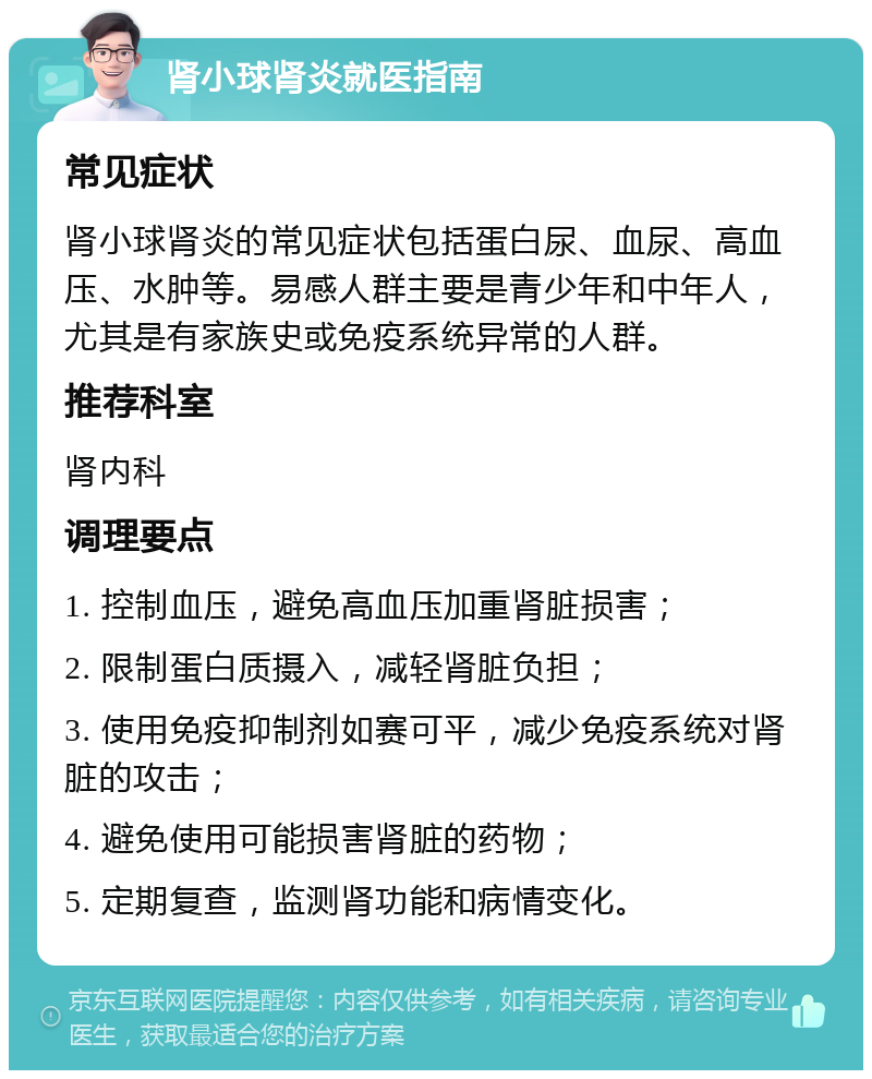 肾小球肾炎就医指南 常见症状 肾小球肾炎的常见症状包括蛋白尿、血尿、高血压、水肿等。易感人群主要是青少年和中年人，尤其是有家族史或免疫系统异常的人群。 推荐科室 肾内科 调理要点 1. 控制血压，避免高血压加重肾脏损害； 2. 限制蛋白质摄入，减轻肾脏负担； 3. 使用免疫抑制剂如赛可平，减少免疫系统对肾脏的攻击； 4. 避免使用可能损害肾脏的药物； 5. 定期复查，监测肾功能和病情变化。