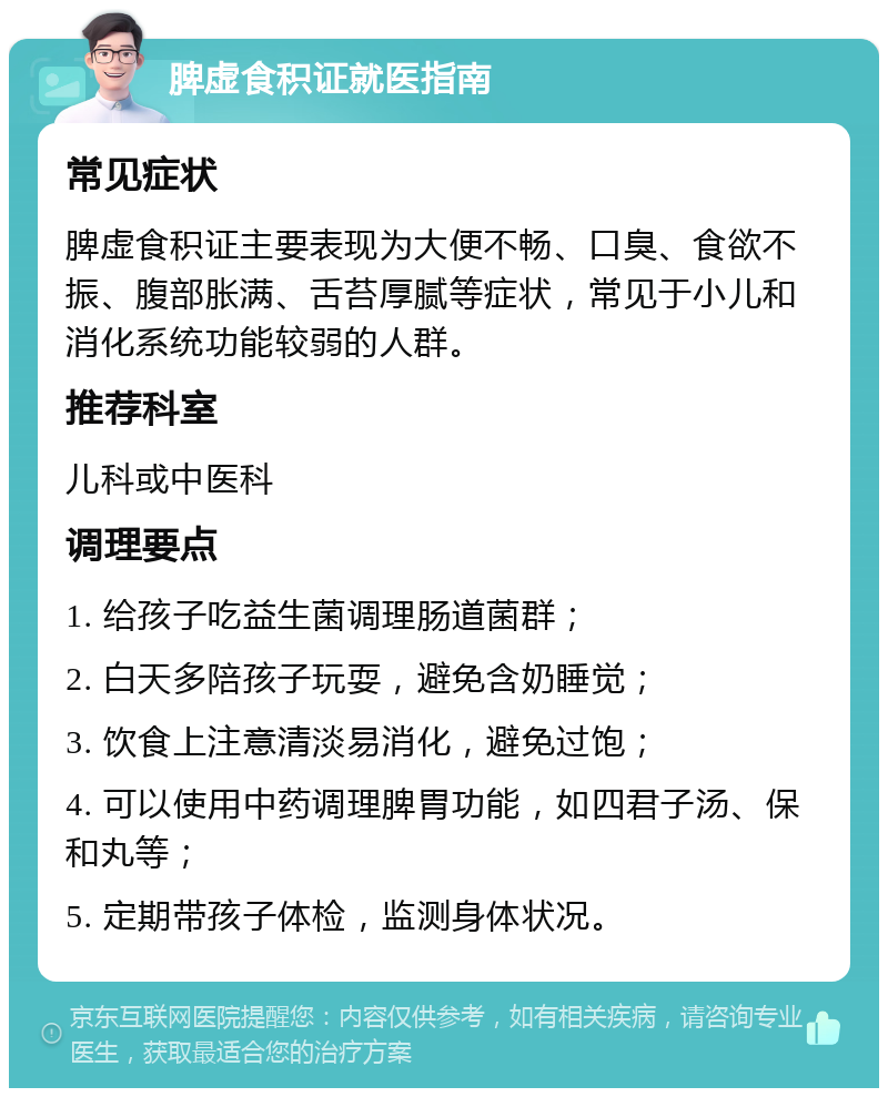 脾虚食积证就医指南 常见症状 脾虚食积证主要表现为大便不畅、口臭、食欲不振、腹部胀满、舌苔厚腻等症状，常见于小儿和消化系统功能较弱的人群。 推荐科室 儿科或中医科 调理要点 1. 给孩子吃益生菌调理肠道菌群； 2. 白天多陪孩子玩耍，避免含奶睡觉； 3. 饮食上注意清淡易消化，避免过饱； 4. 可以使用中药调理脾胃功能，如四君子汤、保和丸等； 5. 定期带孩子体检，监测身体状况。