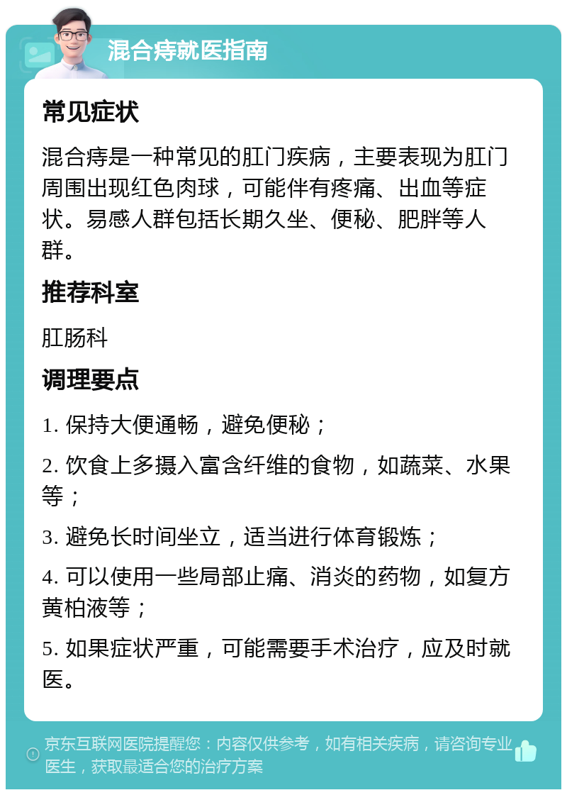 混合痔就医指南 常见症状 混合痔是一种常见的肛门疾病，主要表现为肛门周围出现红色肉球，可能伴有疼痛、出血等症状。易感人群包括长期久坐、便秘、肥胖等人群。 推荐科室 肛肠科 调理要点 1. 保持大便通畅，避免便秘； 2. 饮食上多摄入富含纤维的食物，如蔬菜、水果等； 3. 避免长时间坐立，适当进行体育锻炼； 4. 可以使用一些局部止痛、消炎的药物，如复方黄柏液等； 5. 如果症状严重，可能需要手术治疗，应及时就医。