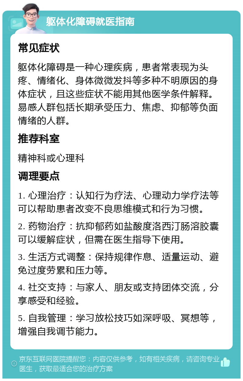 躯体化障碍就医指南 常见症状 躯体化障碍是一种心理疾病，患者常表现为头疼、情绪化、身体微微发抖等多种不明原因的身体症状，且这些症状不能用其他医学条件解释。易感人群包括长期承受压力、焦虑、抑郁等负面情绪的人群。 推荐科室 精神科或心理科 调理要点 1. 心理治疗：认知行为疗法、心理动力学疗法等可以帮助患者改变不良思维模式和行为习惯。 2. 药物治疗：抗抑郁药如盐酸度洛西汀肠溶胶囊可以缓解症状，但需在医生指导下使用。 3. 生活方式调整：保持规律作息、适量运动、避免过度劳累和压力等。 4. 社交支持：与家人、朋友或支持团体交流，分享感受和经验。 5. 自我管理：学习放松技巧如深呼吸、冥想等，增强自我调节能力。