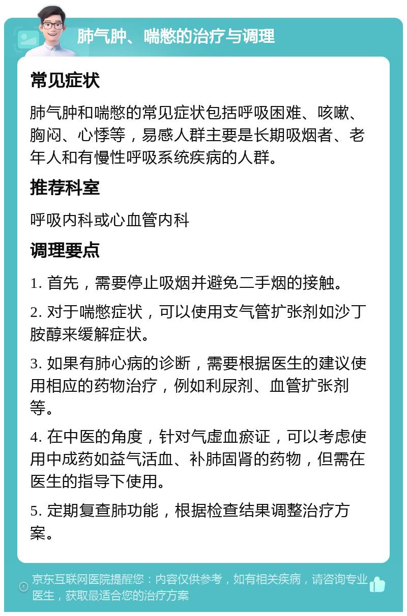 肺气肿、喘憋的治疗与调理 常见症状 肺气肿和喘憋的常见症状包括呼吸困难、咳嗽、胸闷、心悸等，易感人群主要是长期吸烟者、老年人和有慢性呼吸系统疾病的人群。 推荐科室 呼吸内科或心血管内科 调理要点 1. 首先，需要停止吸烟并避免二手烟的接触。 2. 对于喘憋症状，可以使用支气管扩张剂如沙丁胺醇来缓解症状。 3. 如果有肺心病的诊断，需要根据医生的建议使用相应的药物治疗，例如利尿剂、血管扩张剂等。 4. 在中医的角度，针对气虚血瘀证，可以考虑使用中成药如益气活血、补肺固肾的药物，但需在医生的指导下使用。 5. 定期复查肺功能，根据检查结果调整治疗方案。