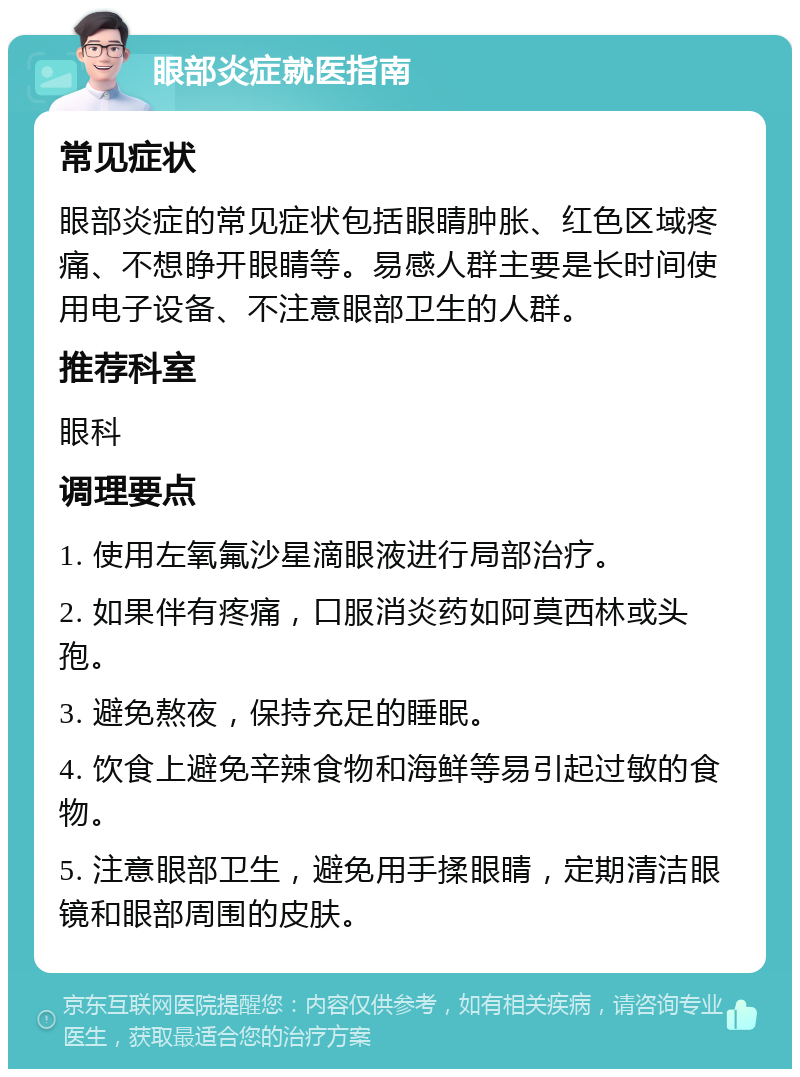 眼部炎症就医指南 常见症状 眼部炎症的常见症状包括眼睛肿胀、红色区域疼痛、不想睁开眼睛等。易感人群主要是长时间使用电子设备、不注意眼部卫生的人群。 推荐科室 眼科 调理要点 1. 使用左氧氟沙星滴眼液进行局部治疗。 2. 如果伴有疼痛，口服消炎药如阿莫西林或头孢。 3. 避免熬夜，保持充足的睡眠。 4. 饮食上避免辛辣食物和海鲜等易引起过敏的食物。 5. 注意眼部卫生，避免用手揉眼睛，定期清洁眼镜和眼部周围的皮肤。