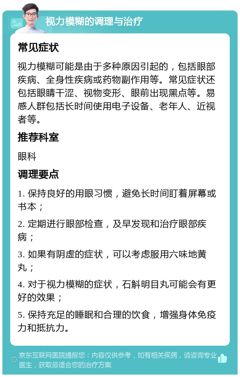 视力模糊的调理与治疗 常见症状 视力模糊可能是由于多种原因引起的，包括眼部疾病、全身性疾病或药物副作用等。常见症状还包括眼睛干涩、视物变形、眼前出现黑点等。易感人群包括长时间使用电子设备、老年人、近视者等。 推荐科室 眼科 调理要点 1. 保持良好的用眼习惯，避免长时间盯着屏幕或书本； 2. 定期进行眼部检查，及早发现和治疗眼部疾病； 3. 如果有阴虚的症状，可以考虑服用六味地黄丸； 4. 对于视力模糊的症状，石斛明目丸可能会有更好的效果； 5. 保持充足的睡眠和合理的饮食，增强身体免疫力和抵抗力。