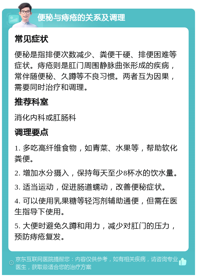 便秘与痔疮的关系及调理 常见症状 便秘是指排便次数减少、粪便干硬、排便困难等症状。痔疮则是肛门周围静脉曲张形成的疾病，常伴随便秘、久蹲等不良习惯。两者互为因果，需要同时治疗和调理。 推荐科室 消化内科或肛肠科 调理要点 1. 多吃高纤维食物，如青菜、水果等，帮助软化粪便。 2. 增加水分摄入，保持每天至少8杯水的饮水量。 3. 适当运动，促进肠道蠕动，改善便秘症状。 4. 可以使用乳果糖等轻泻剂辅助通便，但需在医生指导下使用。 5. 大便时避免久蹲和用力，减少对肛门的压力，预防痔疮复发。