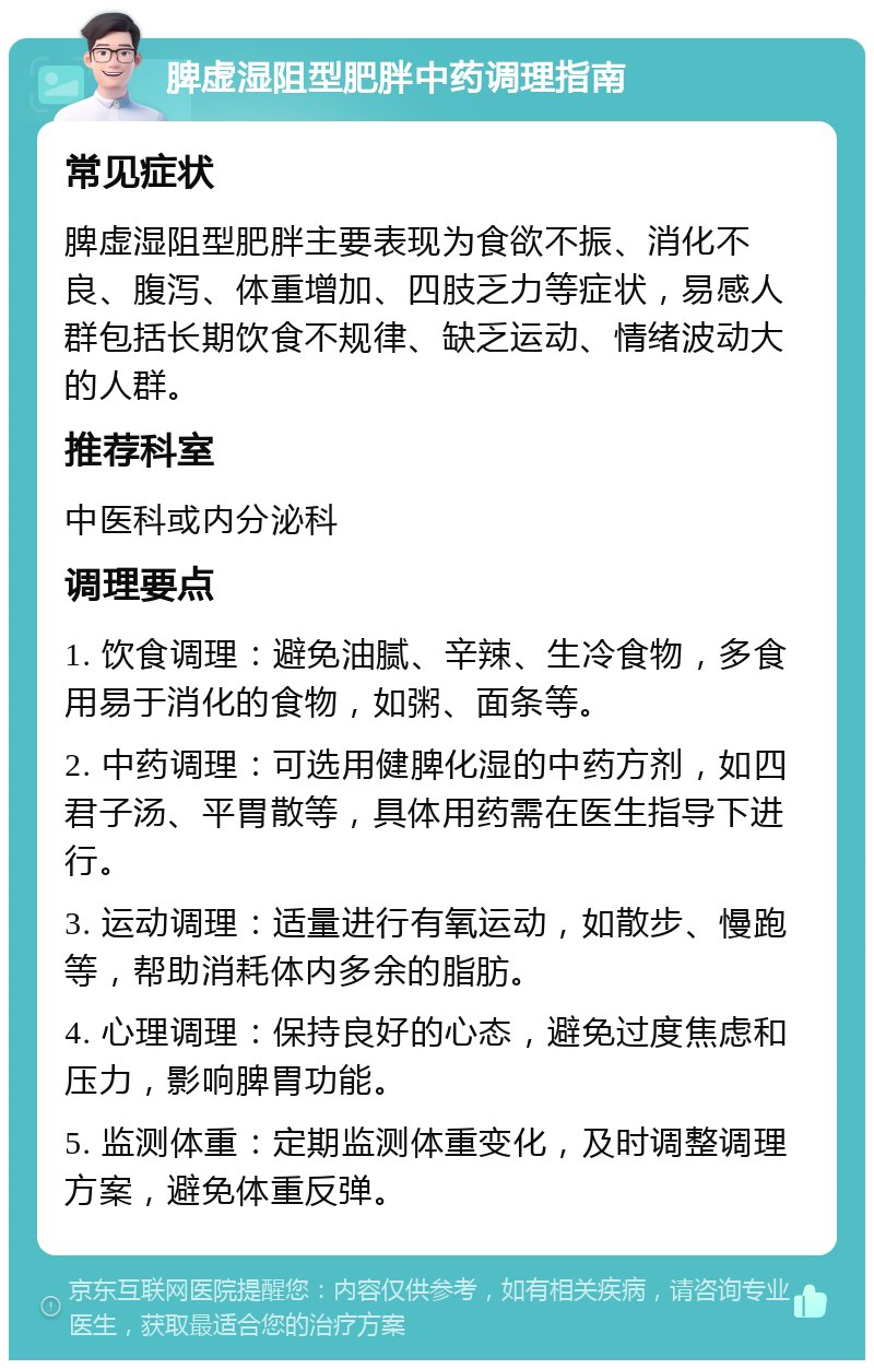 脾虚湿阻型肥胖中药调理指南 常见症状 脾虚湿阻型肥胖主要表现为食欲不振、消化不良、腹泻、体重增加、四肢乏力等症状，易感人群包括长期饮食不规律、缺乏运动、情绪波动大的人群。 推荐科室 中医科或内分泌科 调理要点 1. 饮食调理：避免油腻、辛辣、生冷食物，多食用易于消化的食物，如粥、面条等。 2. 中药调理：可选用健脾化湿的中药方剂，如四君子汤、平胃散等，具体用药需在医生指导下进行。 3. 运动调理：适量进行有氧运动，如散步、慢跑等，帮助消耗体内多余的脂肪。 4. 心理调理：保持良好的心态，避免过度焦虑和压力，影响脾胃功能。 5. 监测体重：定期监测体重变化，及时调整调理方案，避免体重反弹。