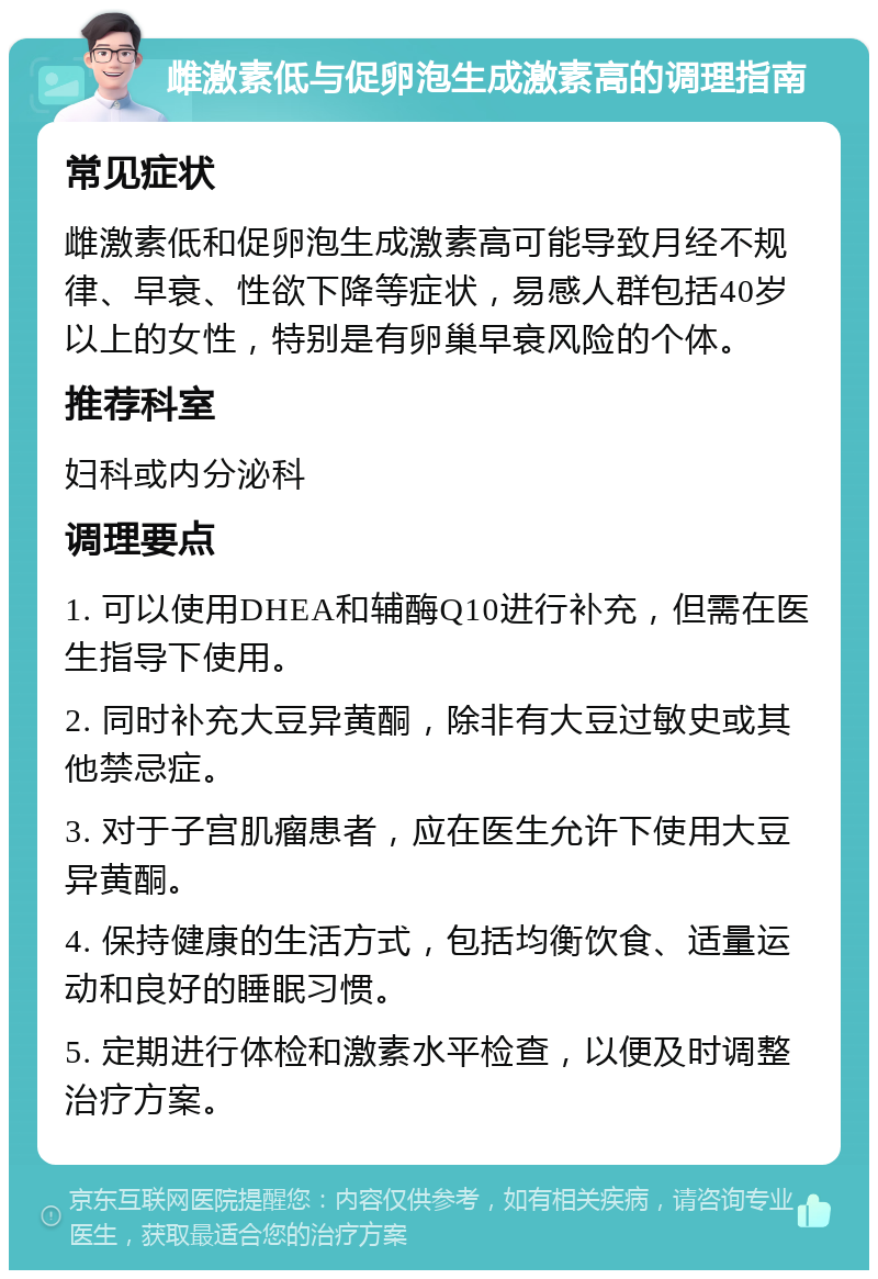 雌激素低与促卵泡生成激素高的调理指南 常见症状 雌激素低和促卵泡生成激素高可能导致月经不规律、早衰、性欲下降等症状，易感人群包括40岁以上的女性，特别是有卵巢早衰风险的个体。 推荐科室 妇科或内分泌科 调理要点 1. 可以使用DHEA和辅酶Q10进行补充，但需在医生指导下使用。 2. 同时补充大豆异黄酮，除非有大豆过敏史或其他禁忌症。 3. 对于子宫肌瘤患者，应在医生允许下使用大豆异黄酮。 4. 保持健康的生活方式，包括均衡饮食、适量运动和良好的睡眠习惯。 5. 定期进行体检和激素水平检查，以便及时调整治疗方案。