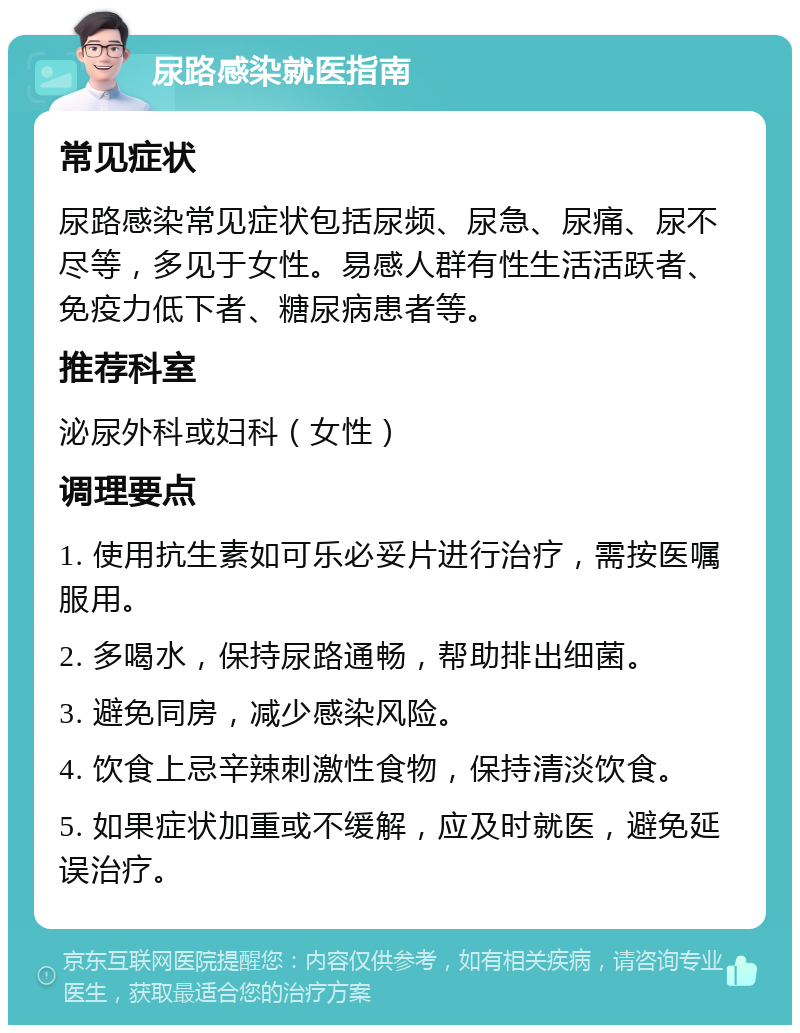 尿路感染就医指南 常见症状 尿路感染常见症状包括尿频、尿急、尿痛、尿不尽等，多见于女性。易感人群有性生活活跃者、免疫力低下者、糖尿病患者等。 推荐科室 泌尿外科或妇科（女性） 调理要点 1. 使用抗生素如可乐必妥片进行治疗，需按医嘱服用。 2. 多喝水，保持尿路通畅，帮助排出细菌。 3. 避免同房，减少感染风险。 4. 饮食上忌辛辣刺激性食物，保持清淡饮食。 5. 如果症状加重或不缓解，应及时就医，避免延误治疗。