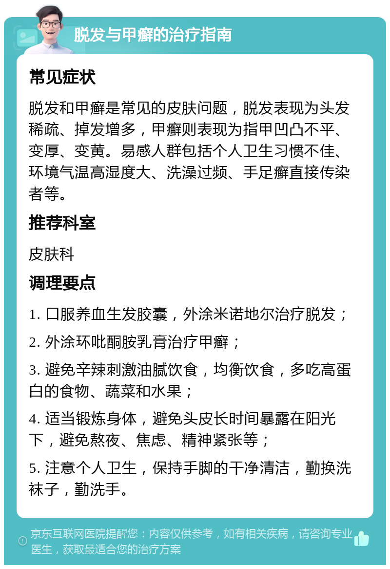 脱发与甲癣的治疗指南 常见症状 脱发和甲癣是常见的皮肤问题，脱发表现为头发稀疏、掉发增多，甲癣则表现为指甲凹凸不平、变厚、变黄。易感人群包括个人卫生习惯不佳、环境气温高湿度大、洗澡过频、手足癣直接传染者等。 推荐科室 皮肤科 调理要点 1. 口服养血生发胶囊，外涂米诺地尔治疗脱发； 2. 外涂环吡酮胺乳膏治疗甲癣； 3. 避免辛辣刺激油腻饮食，均衡饮食，多吃高蛋白的食物、蔬菜和水果； 4. 适当锻炼身体，避免头皮长时间暴露在阳光下，避免熬夜、焦虑、精神紧张等； 5. 注意个人卫生，保持手脚的干净清洁，勤换洗袜子，勤洗手。