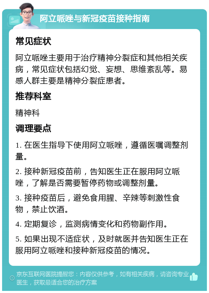 阿立哌唑与新冠疫苗接种指南 常见症状 阿立哌唑主要用于治疗精神分裂症和其他相关疾病，常见症状包括幻觉、妄想、思维紊乱等。易感人群主要是精神分裂症患者。 推荐科室 精神科 调理要点 1. 在医生指导下使用阿立哌唑，遵循医嘱调整剂量。 2. 接种新冠疫苗前，告知医生正在服用阿立哌唑，了解是否需要暂停药物或调整剂量。 3. 接种疫苗后，避免食用腥、辛辣等刺激性食物，禁止饮酒。 4. 定期复诊，监测病情变化和药物副作用。 5. 如果出现不适症状，及时就医并告知医生正在服用阿立哌唑和接种新冠疫苗的情况。