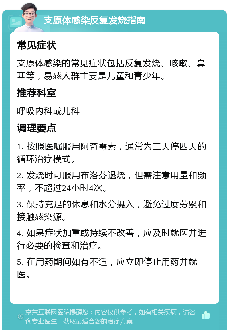 支原体感染反复发烧指南 常见症状 支原体感染的常见症状包括反复发烧、咳嗽、鼻塞等，易感人群主要是儿童和青少年。 推荐科室 呼吸内科或儿科 调理要点 1. 按照医嘱服用阿奇霉素，通常为三天停四天的循环治疗模式。 2. 发烧时可服用布洛芬退烧，但需注意用量和频率，不超过24小时4次。 3. 保持充足的休息和水分摄入，避免过度劳累和接触感染源。 4. 如果症状加重或持续不改善，应及时就医并进行必要的检查和治疗。 5. 在用药期间如有不适，应立即停止用药并就医。