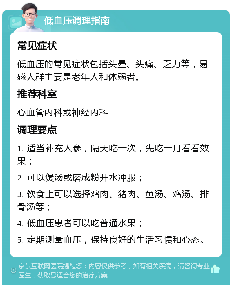 低血压调理指南 常见症状 低血压的常见症状包括头晕、头痛、乏力等，易感人群主要是老年人和体弱者。 推荐科室 心血管内科或神经内科 调理要点 1. 适当补充人参，隔天吃一次，先吃一月看看效果； 2. 可以煲汤或磨成粉开水冲服； 3. 饮食上可以选择鸡肉、猪肉、鱼汤、鸡汤、排骨汤等； 4. 低血压患者可以吃普通水果； 5. 定期测量血压，保持良好的生活习惯和心态。