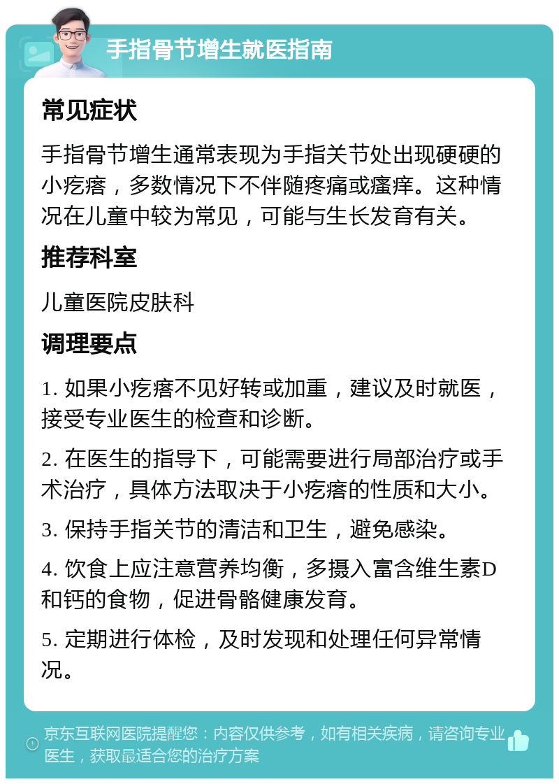 手指骨节增生就医指南 常见症状 手指骨节增生通常表现为手指关节处出现硬硬的小疙瘩，多数情况下不伴随疼痛或瘙痒。这种情况在儿童中较为常见，可能与生长发育有关。 推荐科室 儿童医院皮肤科 调理要点 1. 如果小疙瘩不见好转或加重，建议及时就医，接受专业医生的检查和诊断。 2. 在医生的指导下，可能需要进行局部治疗或手术治疗，具体方法取决于小疙瘩的性质和大小。 3. 保持手指关节的清洁和卫生，避免感染。 4. 饮食上应注意营养均衡，多摄入富含维生素D和钙的食物，促进骨骼健康发育。 5. 定期进行体检，及时发现和处理任何异常情况。