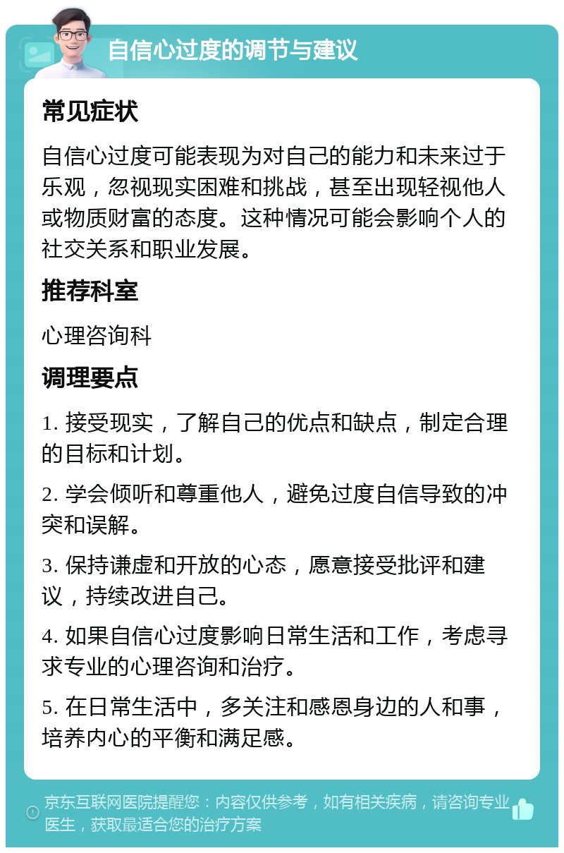 自信心过度的调节与建议 常见症状 自信心过度可能表现为对自己的能力和未来过于乐观，忽视现实困难和挑战，甚至出现轻视他人或物质财富的态度。这种情况可能会影响个人的社交关系和职业发展。 推荐科室 心理咨询科 调理要点 1. 接受现实，了解自己的优点和缺点，制定合理的目标和计划。 2. 学会倾听和尊重他人，避免过度自信导致的冲突和误解。 3. 保持谦虚和开放的心态，愿意接受批评和建议，持续改进自己。 4. 如果自信心过度影响日常生活和工作，考虑寻求专业的心理咨询和治疗。 5. 在日常生活中，多关注和感恩身边的人和事，培养内心的平衡和满足感。