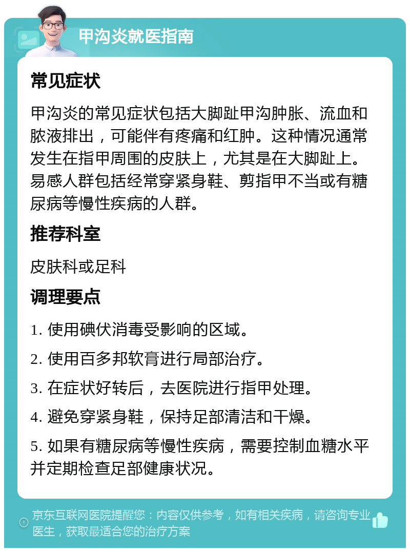 甲沟炎就医指南 常见症状 甲沟炎的常见症状包括大脚趾甲沟肿胀、流血和脓液排出，可能伴有疼痛和红肿。这种情况通常发生在指甲周围的皮肤上，尤其是在大脚趾上。易感人群包括经常穿紧身鞋、剪指甲不当或有糖尿病等慢性疾病的人群。 推荐科室 皮肤科或足科 调理要点 1. 使用碘伏消毒受影响的区域。 2. 使用百多邦软膏进行局部治疗。 3. 在症状好转后，去医院进行指甲处理。 4. 避免穿紧身鞋，保持足部清洁和干燥。 5. 如果有糖尿病等慢性疾病，需要控制血糖水平并定期检查足部健康状况。