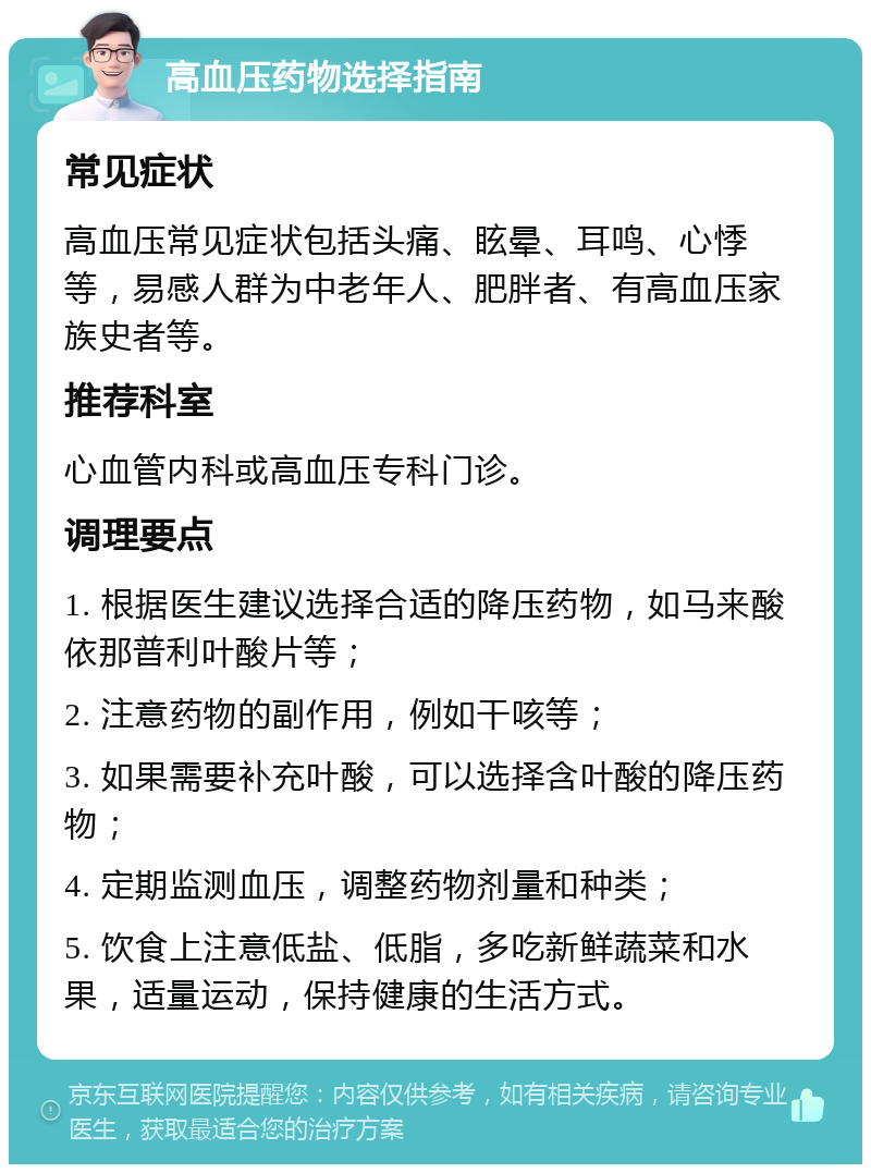 高血压药物选择指南 常见症状 高血压常见症状包括头痛、眩晕、耳鸣、心悸等，易感人群为中老年人、肥胖者、有高血压家族史者等。 推荐科室 心血管内科或高血压专科门诊。 调理要点 1. 根据医生建议选择合适的降压药物，如马来酸依那普利叶酸片等； 2. 注意药物的副作用，例如干咳等； 3. 如果需要补充叶酸，可以选择含叶酸的降压药物； 4. 定期监测血压，调整药物剂量和种类； 5. 饮食上注意低盐、低脂，多吃新鲜蔬菜和水果，适量运动，保持健康的生活方式。